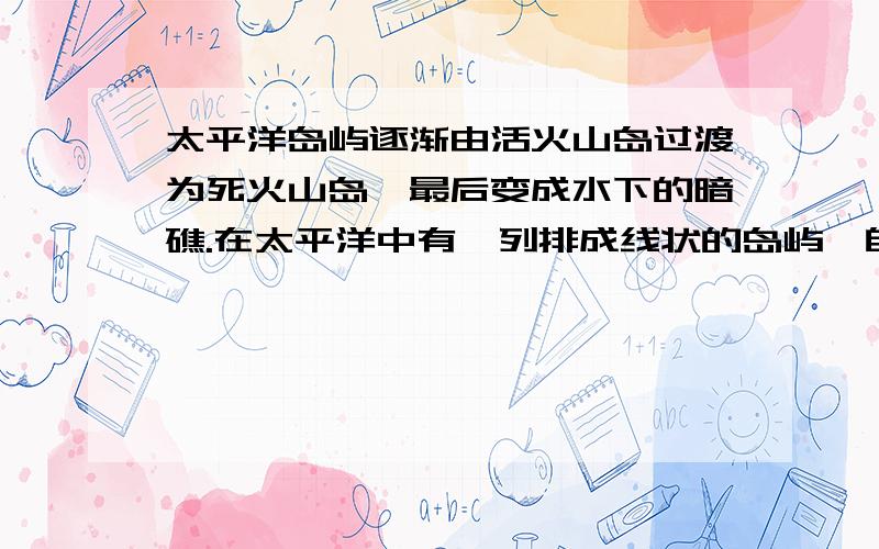 太平洋岛屿逐渐由活火山岛过渡为死火山岛,最后变成水下的暗礁.在太平洋中有一列排成线状的岛屿,自东南向西北方向延伸.这些岛屿具有特殊的地貌规律.东南端的岛屿是高耸在海面上的活