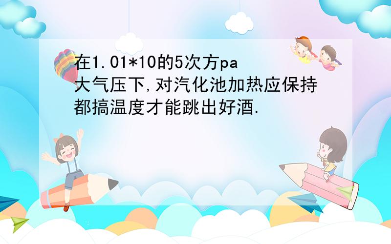 在1.01*10的5次方pa大气压下,对汽化池加热应保持都搞温度才能跳出好酒.