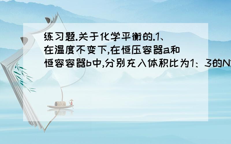 练习题.关于化学平衡的.1、在温度不变下,在恒压容器a和恒容容器b中,分别充入体积比为1：3的N2和H2.在开始时两容器的体积相等,且在相同条件下达到平衡时,两容器中N2的转化率应当是（ ）A a