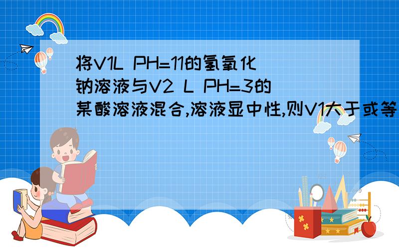 将V1L PH=11的氢氧化钠溶液与V2 L PH=3的某酸溶液混合,溶液显中性,则V1大于或等于V2某酸若是强酸 则V1=V2.若某酸是弱酸,则混合溶液 某酸钠为碱性 ,此时如果要溶液呈中性,则应该是某酸过量啊.为