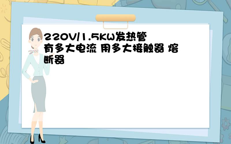 220V/1.5KW发热管 有多大电流 用多大接触器 熔断器