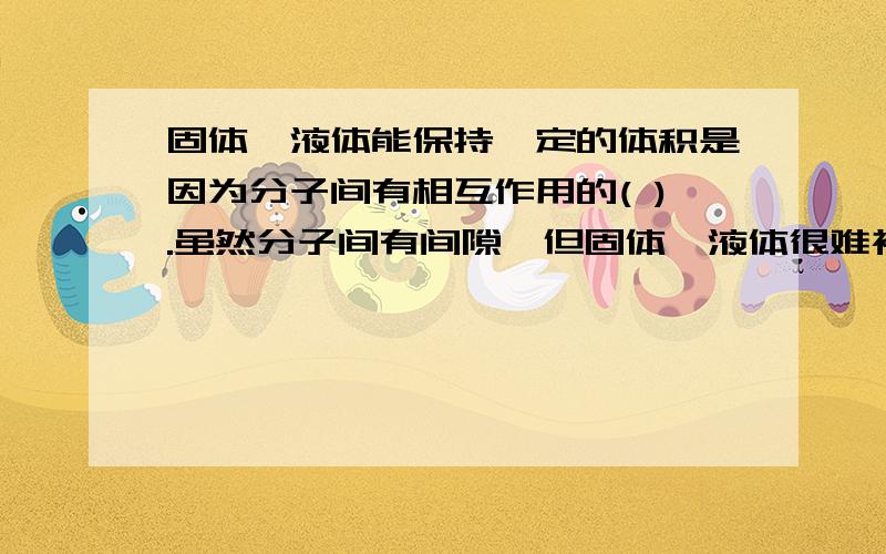 固体,液体能保持一定的体积是因为分子间有相互作用的( ).虽然分子间有间隙,但固体、液体很难被压缩是因因为分子间有相互作用的（ ）.