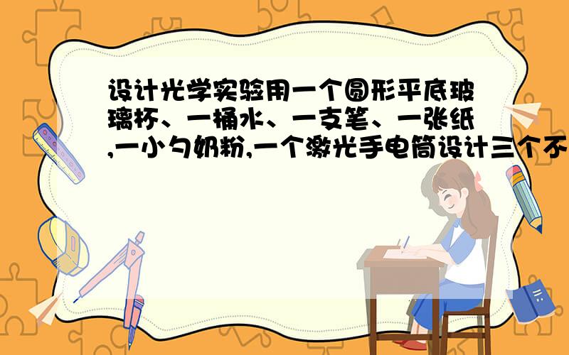 设计光学实验用一个圆形平底玻璃杯、一桶水、一支笔、一张纸,一小勺奶粉,一个激光手电筒设计三个不同的光学实验.