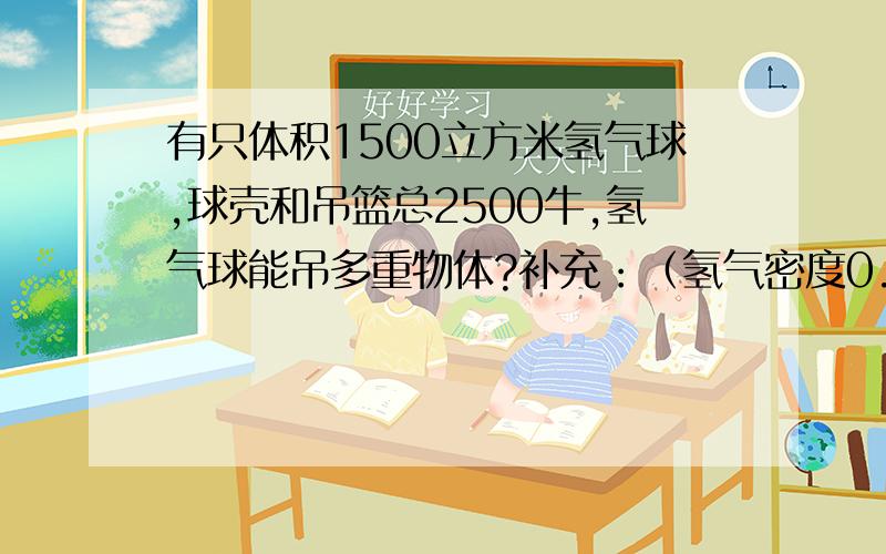 有只体积1500立方米氢气球,球壳和吊篮总2500牛,氢气球能吊多重物体?补充：（氢气密度0.09克/立方米,空气密度1.29克/立方米） 请写具体步骤 （哦,参考答案是15140牛.但不知怎么算）