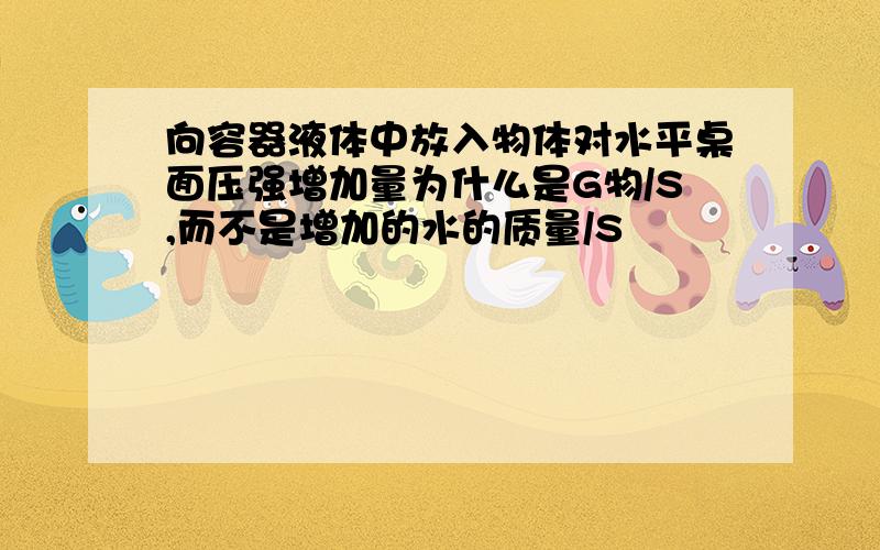 向容器液体中放入物体对水平桌面压强增加量为什么是G物/S,而不是增加的水的质量/S