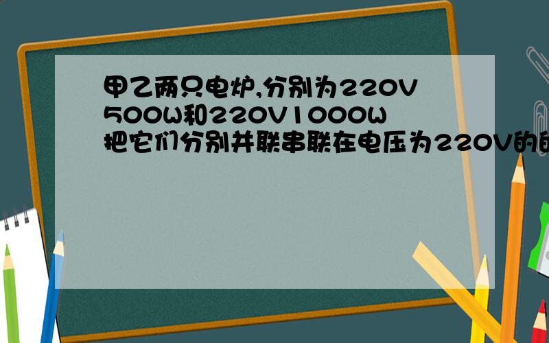 甲乙两只电炉,分别为220V500W和220V1000W把它们分别并联串联在电压为220V的的电路中,比较两次甲乙的发热我电路学的烂透了串联时,发热量较大的是那个?并联时发热量较大的是那个?