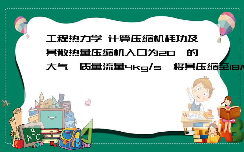 工程热力学 计算压缩机耗功及其散热量压缩机入口为20℃的大气,质量流量4kg/s,将其压缩至18Mpa（绝对压力）.压缩过程近似为多变过程,多变指数n=1.3.计算压缩机耗功及其散热量.