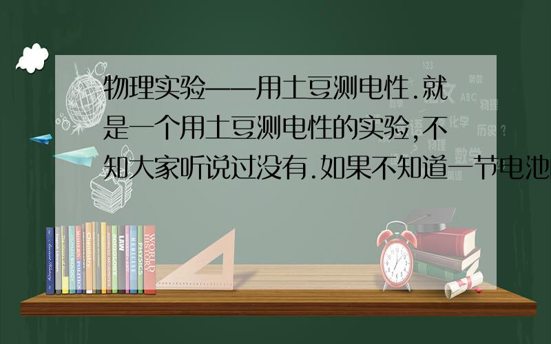 物理实验——用土豆测电性.就是一个用土豆测电性的实验,不知大家听说过没有.如果不知道一节电池的正负极可以用两根导线一端连电池两极,另一端剥掉绝缘皮插入土豆中.如果插入导线的