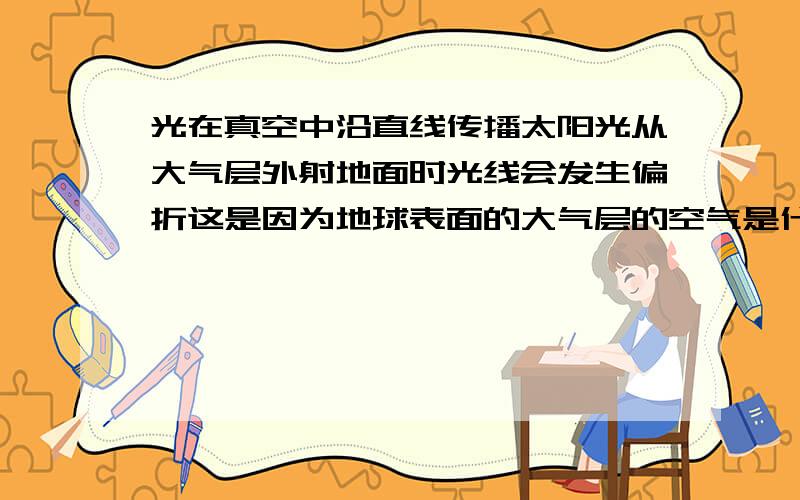 光在真空中沿直线传播太阳光从大气层外射地面时光线会发生偏折这是因为地球表面的大气层的空气是什么样的.