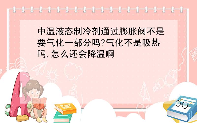 中温液态制冷剂通过膨胀阀不是要气化一部分吗?气化不是吸热吗,怎么还会降温啊