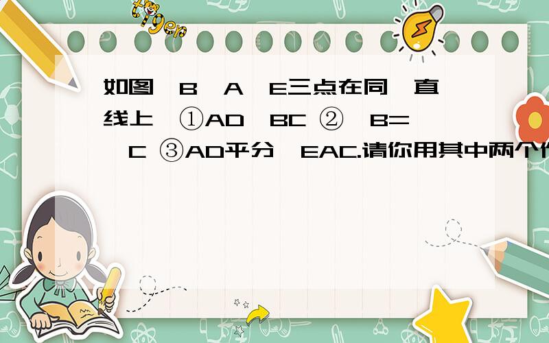 如图,B,A,E三点在同一直线上,①AD∥BC ②∠B=∠C ③AD平分∠EAC.请你用其中两个作为条件,另一个作为结论构造命题,并说明你构造的命题的真假.