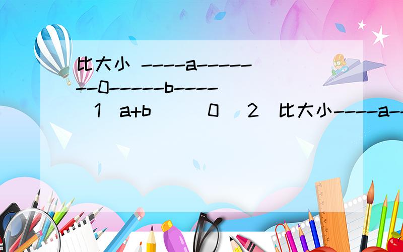 比大小 ----a-------0-----b---- (1)a+b ( )0 (2)比大小----a-------0-----b----(1)a+b ( )0(2)a+(-b) ( )0(3)(-a)+b ( )0(4)(-a)+(-b) ( )0(5)|a|+b ()0(6)|a|+|b| ()0(7)(-|a|)+(-b) ()0