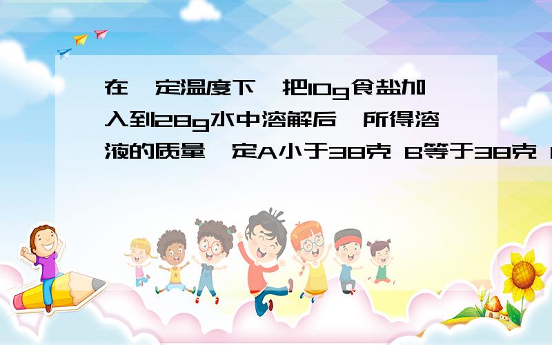 在一定温度下,把10g食盐加入到28g水中溶解后,所得溶液的质量一定A小于38克 B等于38克 C大于38克 D不大于38克