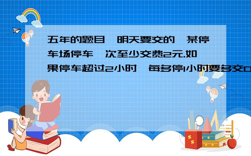 五年的题目,明天要交的,某停车场停车一次至少交费2元.如果停车超过2小时,每多停1小时要多交0.6元.汽车开走时交了4.4元,这辆车停了多少小时?要写出算式,而且答案要正确,写清楚是怎么求出