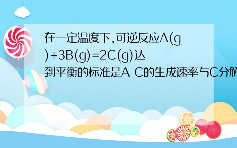 在一定温度下,可逆反应A(g)+3B(g)=2C(g)达到平衡的标准是A C的生成速率与C分解的速率相等B单位时间生成nmol的A,同时生成3nmolB那个错了?如果是B会生成1:3的A、B不是因为平衡了嘛?