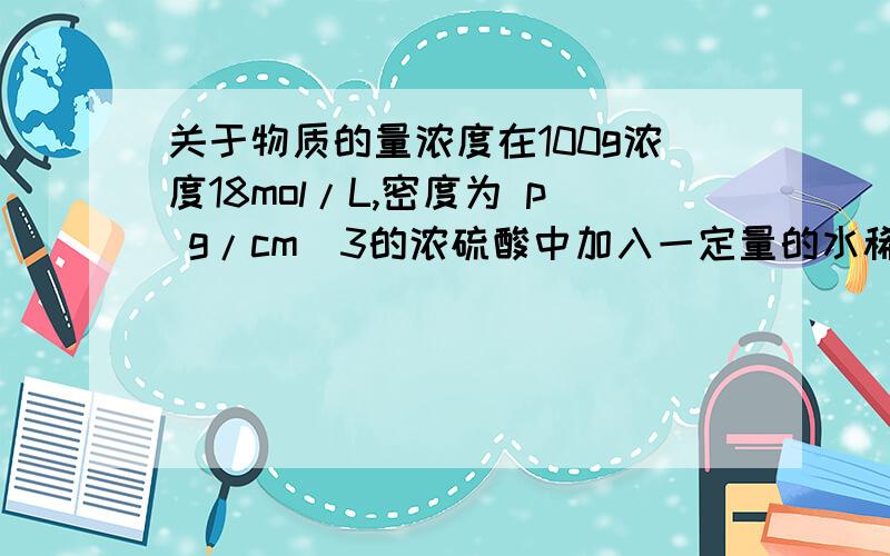 关于物质的量浓度在100g浓度18mol/L,密度为 p g/cm^3的浓硫酸中加入一定量的水稀释成9mol/L,则加水的体积是--------.我算出来时（100÷p） 答案是小于100ml,我不知道错在哪了