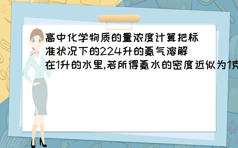 高中化学物质的量浓度计算把标准状况下的224升的氨气溶解在1升的水里,若所得氨水的密度近似为1克每毫升.球此时氨水的溶质的质量分数 和物质的量浓度需详解 十分感谢……