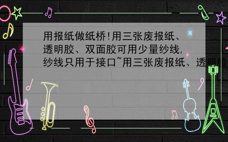 用报纸做纸桥!用三张废报纸、透明胶、双面胶可用少量纱线,纱线只用于接口~用三张废报纸、透明胶、双面胶可用少量纱线,纱线只用于接口,不许用胶带捆绑纸桥,不得在纸棒里插铁丝等有助