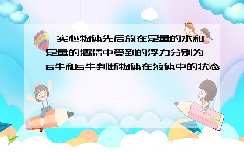 一实心物体先后放在足量的水和足量的酒精中受到的浮力分别为6牛和5牛判断物体在液体中的状态