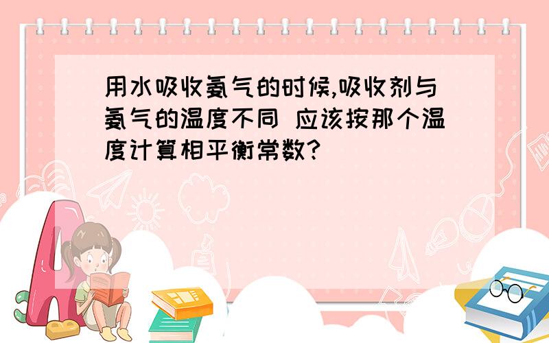 用水吸收氨气的时候,吸收剂与氨气的温度不同 应该按那个温度计算相平衡常数?