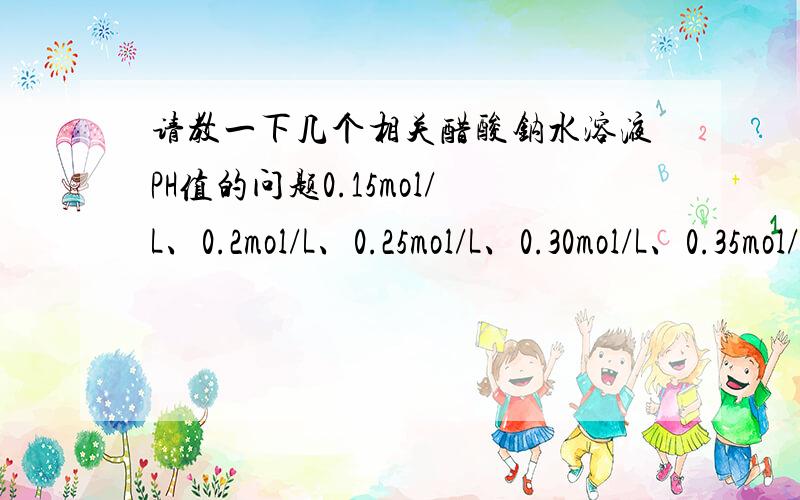 请教一下几个相关醋酸钠水溶液PH值的问题0.15mol/L、0.2mol/L、0.25mol/L、0.30mol/L、0.35mol/L、0.4mol/L的醋酸钠水溶液的PH值为多少,最好能够告知醋酸钠水溶液所能达到的最大PH值（注意,我问的不是