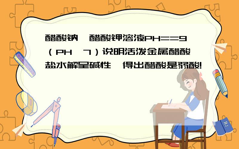 醋酸钠,醋酸钾溶液PH==9（PH>7）说明活泼金属醋酸盐水解呈碱性,得出醋酸是弱酸!