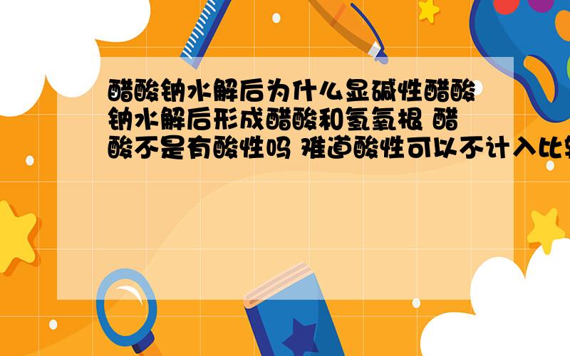 醋酸钠水解后为什么显碱性醋酸钠水解后形成醋酸和氢氧根 醋酸不是有酸性吗 难道酸性可以不计入比较?还是溶液中酸碱性只看H+和OH-的含量比?