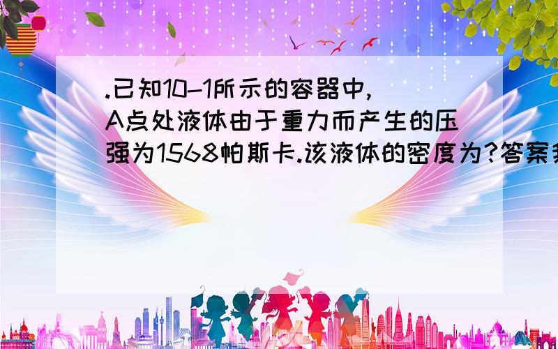 .已知10-1所示的容器中,A点处液体由于重力而产生的压强为1568帕斯卡.该液体的密度为?答案我知道,原理是啥啊.