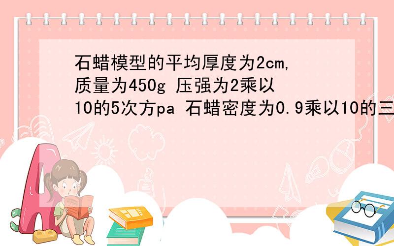 石蜡模型的平均厚度为2cm,质量为450g 压强为2乘以10的5次方pa 石蜡密度为0.9乘以10的三次方kg／m31）求石蜡体积 2）求石蜡底面积 （ps：g＝10n／kg ）