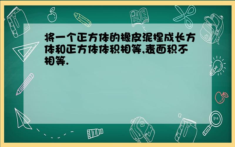 将一个正方体的橡皮泥捏成长方体和正方体体积相等,表面积不相等.