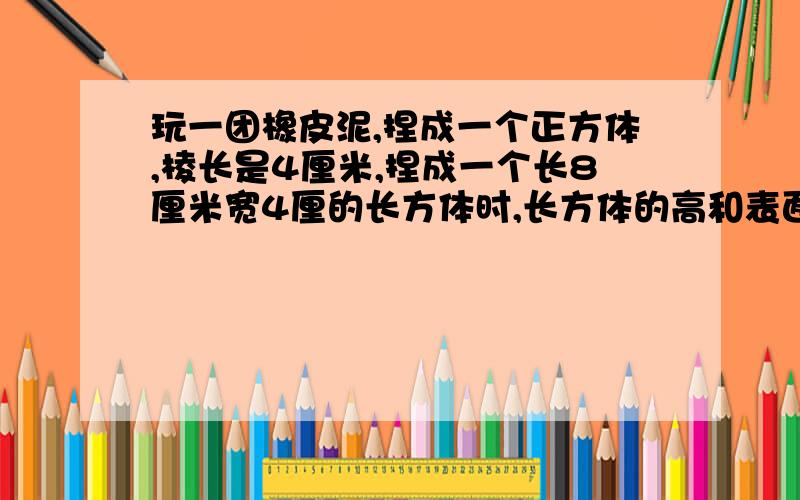 玩一团橡皮泥,捏成一个正方体,棱长是4厘米,捏成一个长8厘米宽4厘的长方体时,长方体的高和表面积