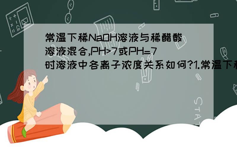 常温下稀NaOH溶液与稀醋酸溶液混合,PH>7或PH=7时溶液中各离子浓度关系如何?1.常温下稀NaOH溶液与稀醋酸溶液混合,不可能出现的结果是:A.PH>7且c(OH-)>c(Na+)>c(H+)>c(CH3COO-)B.PH=7且c(CH3COO-)>c(Na+)>c(H+)=c(O