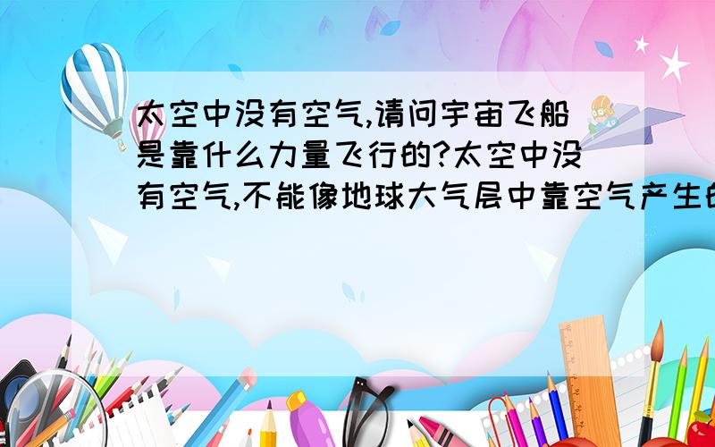 太空中没有空气,请问宇宙飞船是靠什么力量飞行的?太空中没有空气,不能像地球大气层中靠空气产生的浮力飞行?请问宇宙飞船是靠什么力量飞行的?