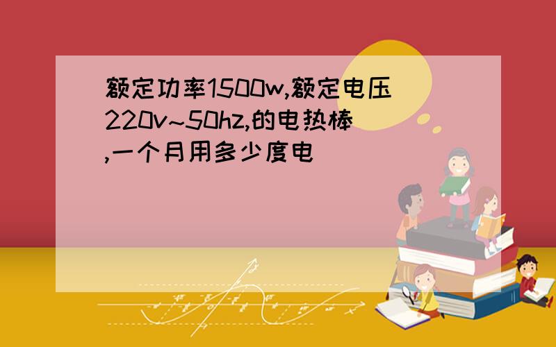 额定功率1500w,额定电压220v~50hz,的电热棒,一个月用多少度电