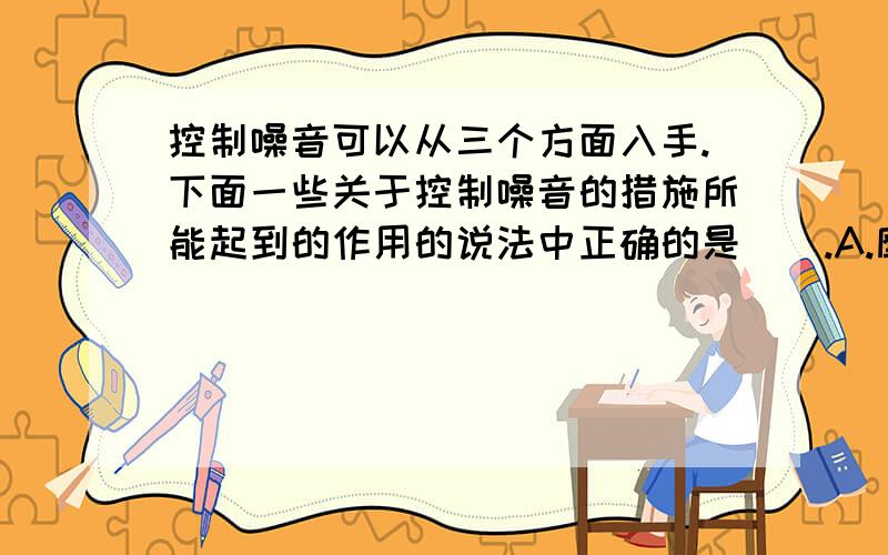 控制噪音可以从三个方面入手.下面一些关于控制噪音的措施所能起到的作用的说法中正确的是（）.A.摩托车安装消声器是为了在人耳处减弱噪声　B.在城市中禁鸣喇叭是为了阻断噪音的传播