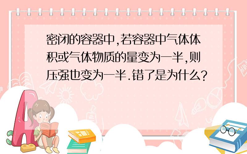 密闭的容器中,若容器中气体体积或气体物质的量变为一半,则压强也变为一半.错了是为什么?