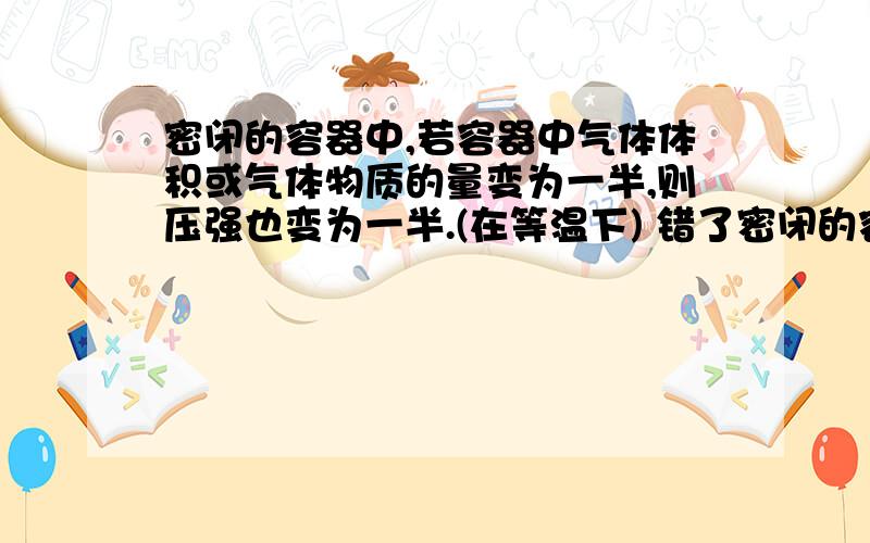 密闭的容器中,若容器中气体体积或气体物质的量变为一半,则压强也变为一半.(在等温下) 错了密闭的容器中,若容器中气体体积或气体物质的量变为一半,则压强也变为一半.(在等温下)错了是