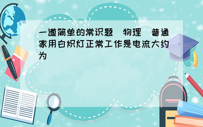 一道简单的常识题（物理）普通家用白炽灯正常工作是电流大约为