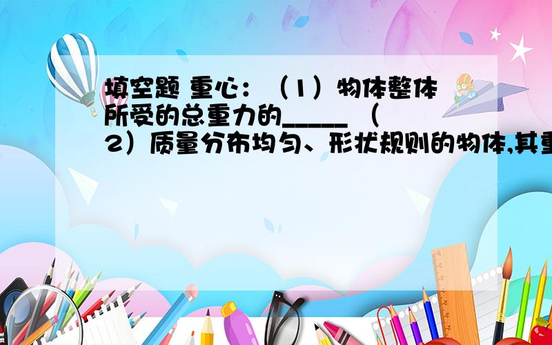 填空题 重心：（1）物体整体所受的总重力的_____ （2）质量分布均匀、形状规则的物体,其重心在______上