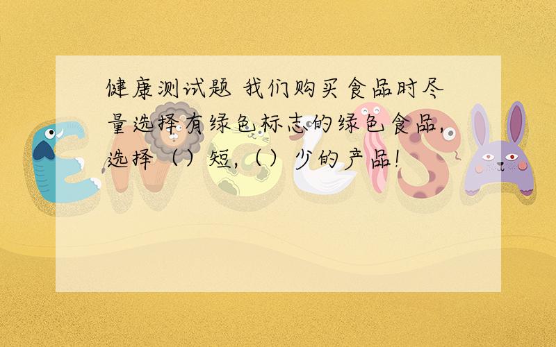 健康测试题 我们购买食品时尽量选择有绿色标志的绿色食品,选择（）短,（）少的产品!