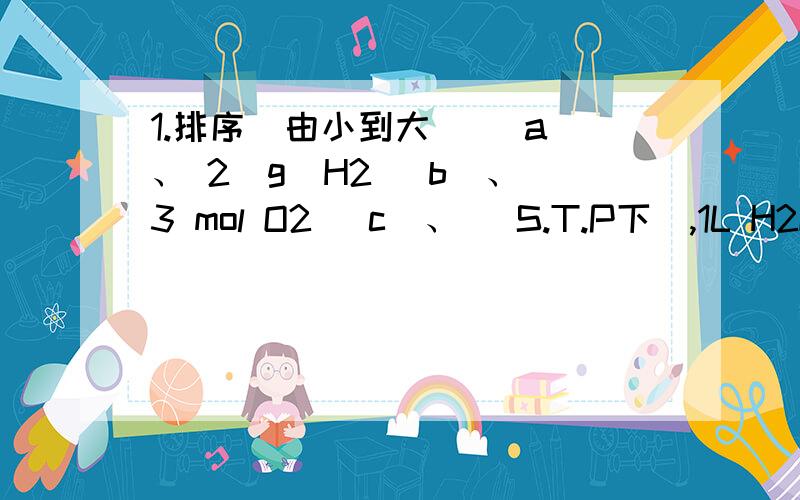 1.排序（由小到大） （a）、 2（g）H2 （b）、 3 mol O2 （c）、 (S.T.P下),1L H2O （d）、 含4mol原子的NH3 （e）、 含6.02×10^23个原子的Fe（S.T.P下） ①按体积顺序：②按质量顺序：③按原子数顺序：