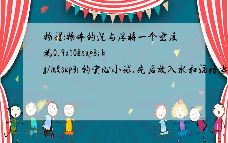 物理：物体的沉与浮将一个密度为0.9x10³kg/m³的实心小球,先后放入水和酒精当中静止时,小球排开水的体积与排开酒精的体积之比为_________;小球在水和酒精中所受浮力之比是_________