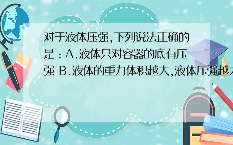 对于液体压强,下列说法正确的是：A.液体只对容器的底有压强 B.液体的重力体积越大,液体压强越大C.液体的密度越大,液体的压强越大 D.同一种液体的压强只跟液体的深度有关