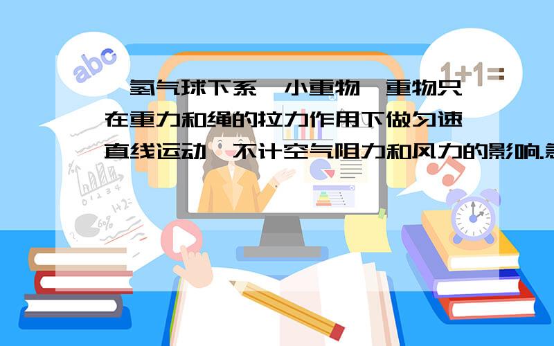 一氢气球下系一小重物,重物只在重力和绳的拉力作用下做匀速直线运动,不计空气阻力和风力的影响.急一氢气球下系一小重物,重物只在重力和绳的拉力作用下做匀速直线运动,不计空气阻力