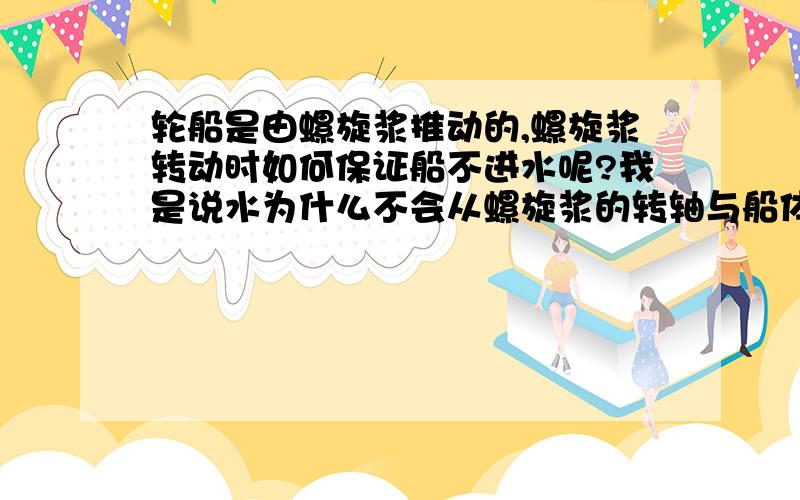 轮船是由螺旋浆推动的,螺旋浆转动时如何保证船不进水呢?我是说水为什么不会从螺旋浆的转轴与船体的缝隙进去,如果进水马达不会被毁坏吗?如果不进水又是如何做到的?