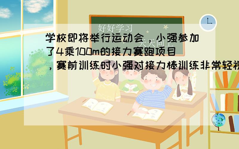 学校即将举行运动会，小强参加了4乘100m的接力赛跑项目，赛前训练时小强对接力棒训练非常轻视，他认为自己学校即将举行运动会，小强参加了4乘100m的接力赛跑项目，赛前训练时小强对接