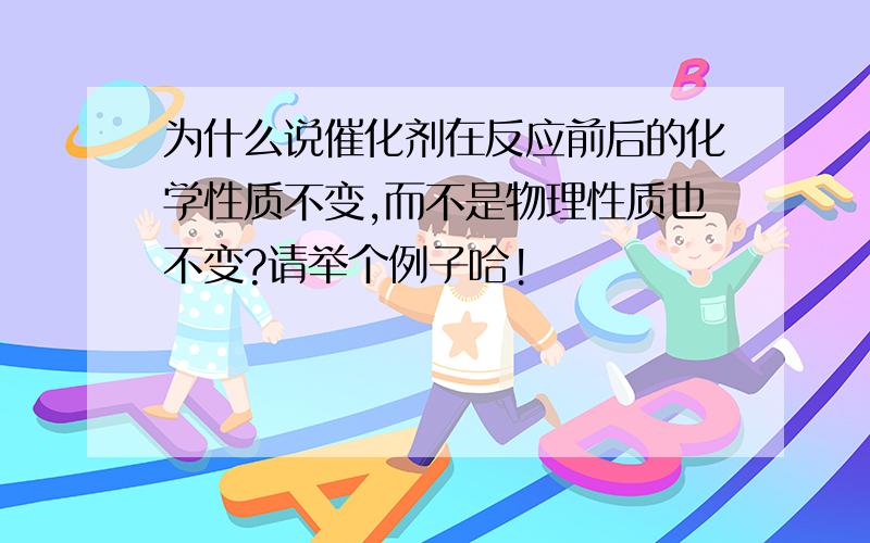 为什么说催化剂在反应前后的化学性质不变,而不是物理性质也不变?请举个例子哈!