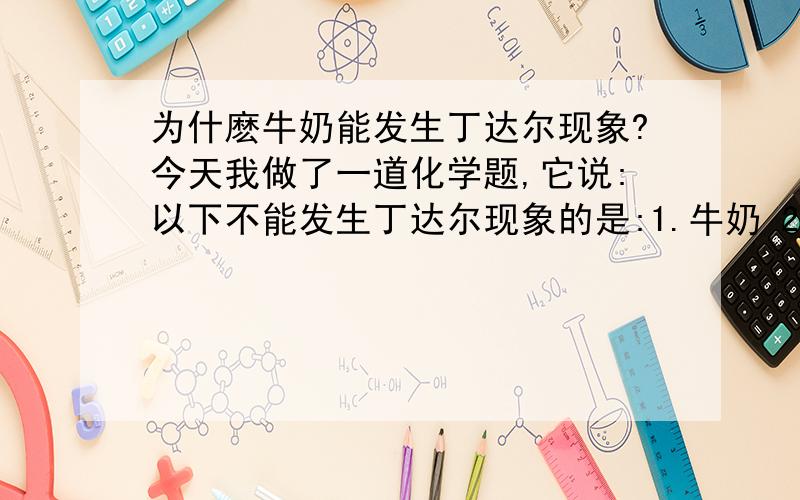 为什麽牛奶能发生丁达尔现象?今天我做了一道化学题,它说:以下不能发生丁达尔现象的是:1.牛奶 2.蔗糖水答案是蔗糖水我想知道为什麽牛奶可以发生丁达尔现象,它不是乳浊液吗?还有,为什麽