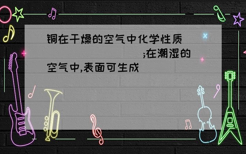 铜在干燥的空气中化学性质__________ ;在潮湿的空气中,表面可生成___________,俗称铜绿.