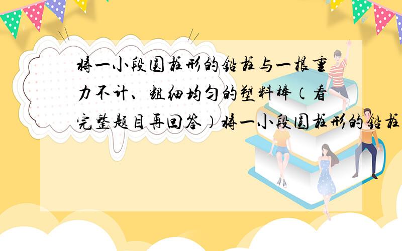 将一小段圆柱形的铅柱与一根重力不计、粗细均匀的塑料棒（看完整题目再回答）将一小段圆柱形的铅柱与一根重力不计、粗细均匀的塑料棒粘在一起,制成一个密度计.已知铅柱的直径与塑